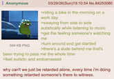 Anonymous 584 KB PNG 03/29/26(Sun)19:10:54 No.84250080 >riding a bike in the morning on a work day >swaying from side to side autistically while listening to music >get the feeling someone's watching me >turn around and get startled >there's a dude behind me that's been trying to pass me the whole time >feel autistic and embarrassed why can't we just be retarded alone, every time i'm doing. something retarded someone's there to witness.