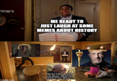 303 ME READY TO JUST LAUGH AT SOME MEMES ABOUT HISTORY imgflip.com Are you crazy? Why the hell did you destroy the only decent meme sub reddit where I didn't feel like I was STUPID?