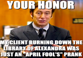 YOUR HONOR hownothing MY CLIENT BURNING DOWN THE LIBRARY OF ALEXANDRA WAS JUST AN APRIL FOOL'S" PRANK