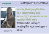 : Anonymous 235 KB JPG 04/01/26(Wed)21:28:57 No.219226641 >repulsive, bloated p-------- starts a war in a desert land over a vital resource, only to get his ass kicked by a supposedly inferior enemy Was Frank Hebert on drugs or something? This would never happen in real life.