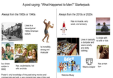 A post saying: "What Happened to Men?" Starterpack Always from the 1950s or 1940s Always from the 2010s or 2020s Has no muscle, very weak, and scrawny Lives in a stereotypical 1950s American suburb Is incredibly strong and muscular Is a brave soldier in WW2 Has a submissive, hot wife and kids Poster's only knowledge of the past being movies and commercials and with a very romanticized view of the past Lives in basically a dumpster and wears smelly and s----- clothing Is single with no wife or kids BLUEY Has a man Wears a diaper bun Watches Bluey