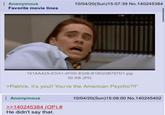 Anonymous Favorite movie lines 10/04/20(Sun)15:07:39 No.140245384 27 161AA42A-EDA1-4F0D-832B-B18023B797D1.jpg 50 KB JPG >Patrick, it's you!! You're the American Psycho?!!" : Anonymous >>140245384 (OP) # He didn't say that. 10/04/20(Sun)15:08:00 No.140245402