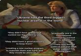 "Ukraine had the third biggest nuclear arsenal in the world" *they didn't have operational control nor the codes to use them* *they didnt have a good economy to keep them* *creating a new nuclear program to maintain them was hard, and they would be alone on it* *practically one in the international community wanted them to keep them* *There was limited political will and weak public support for keeping them.*