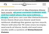 warhammer-community.com Q WARHAMMER COMMUNITY = As we announced at the Preview Show last week, all your current Codexes will still be valid when the new edition drops, and you can use the Detachments from them that you know and love without shaking the game up too much. There will also be 70 new ones to enjoy, and each of them, both old and new, works with a system of Detachment Points.