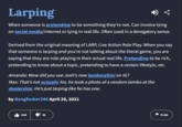 Larping When someone is pretending to be something they're not. Can involve lying on social media/internet or lying in real life. Often used in a derogatory sense. Derived from the original meaning of LARP, Live Action Role Play. When you say that someone is larping and you're not talking about the literal game, you are saying that they are role-playing in their actual real life. Pretending to be rich, pretending to know about a topic, pretending to have a certain lifestyle, etc. Amanda: Wow did you see Josh's new lamborghini on IG? Max: That's not actually his, he took a photo of a random lambo at the dealership. He's just larping like he has one. by Bongfucker246 April 20, 2021 634 41 41 FLAG