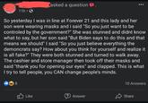 11h 3 asked a question So yesterday I was in line at Forever 21 and this lady and her son were wearing masks and i said "So you just want to be controled by the government?" She was stunned and didnt know what to say, but her son said "But says to do this and that means we should" I said "So you just believe everything the demoncrats say? How about you think for yourself and realize it is all fake?" They were both stunned and turned to walk away. The cashier and store manager then took off their masks and said "thank you for opening our eyes" and clapped. This is what I try to tell people, you CAN change people's minds. 8 10 Answers Like Answer Share