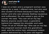 ma1ybe @ma1ybe I was on a train and a pregnant woman was asking for a seat. I offered mine, but she said she couldn't sit there because it was in the center and she was already feeling nauseous and suffocated. So she asked a guy at the corner. He said, "You can sit on my lap." Before anyone could react, a grandma behind him tapped his shoulder and said, "Then I'll sit on YOUR lap.” She sat on his lap, the pregnant woman took the grandma's seat, and the entire train witnessed instant justice delivered by a 70-year-old legend.