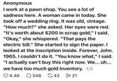 Anonymous I work at a pawn shop. You see a lot of sadness here. A woman came in today. She took off a wedding ring. It was old, vintage. "How much?" she asked. Her eyes were red. "It's worth about $200 in scrap gold," I said. "Okay," she whispered. "That pays the electric bill." She started to sign the paper. I looked at the inscription inside. Forever, John. 1965. I couldn't do it. "You know what," I said. "I actually can't buy this right now. We... uh... we have too much gold inventory. 1/2 4.4K Q348 43 > 21