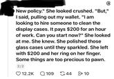 New policy." She looked crushed. "But," I said, pulling out my wallet. "I am looking to hire someone to clean the display cases. It pays $200 for an hour of work. Can you start now?" She looked at me. She knew. She polished those glass cases until they sparkled. She left with $200 and her ring on her finger. Some things are too precious to pawn. 2/2 12.2K Q109 G44 > 10