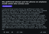 My girlfriend always put her phone on airplane mode when she comes over Confession I noticed that every time my girlfriend visits, her phone is always on airplane mode. One day, I asked her why she does it. She told me she just didn't want any disturbances while we're together. However, I was suspicious and worried she might be cheating. One night while she was fast asleep, I used her finger to unlock her phone and read her WhatsApp messages. I discovered that she had five other intimate boyfriends. I was heartbroken, but I couldn't confront her right then. I treated her that night as if nothing had happened, but I stopped talking to her completely after a week. To this day, she still doesn't know the real reason why we broke up. Ŵ 820 ♡ > 150 232