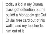 today a kid in my Drama class got detention but he pulled a Monopoly get Out Of Jail free card out of his wallet and my teacher let him out of it
