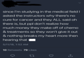 since I'm studying in the medical field I asked the instructors why there's no cure for cancer and they ALL said oh there is, but ppl don't realize how much money they make off of chemo & treatments so they won't give it out & nothing breaks my heart more then hearing that 5/11/18, 1:52 AM 10 Retweets 79 Likes 27