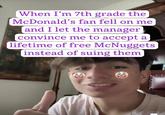 When I'm 7th grade the McDonald's fan fell on me and I let the manager convince me to accept a lifetime of free McNuggets instead of suing them 0.0