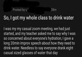 Posted by u 38m So, I got my whole class to drink water I was my my casual zoom meeting, we had just started, and my teacher asked me to say why I was so concerned about everyone's hydration, I gave a long 20min improv speech about how they need to drink water. Needless to say everyone drank eight casual sized glasses of water that day