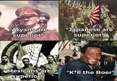 "Aryans are superior!" "Japanese are superior!" "Mexicans are superior!" "K*II the Boer"