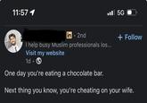 11:57 1 in • 2nd I help busy Muslim professionals los... Visit my website 1d • 5G + Follow One day you're eating a chocolate bar. Next thing you know, you're cheating on your wife.