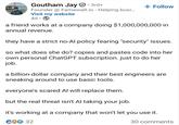 Goutham Jay ①• 3rd+ Founder @Famewall.io - Helping busi... Visit my website 4d • + Follow a friend works at a company doing $1,000,000,000 in annual revenue. they have a strict no-Al policy fearing "security" issues. so what does she do? copies and pastes code into her own personal ChatGPT subscription. just to do her job. a billion-dollar company and their best engineers are sneaking around to use basic tools. everyone's scared Al will replace them. but the real threat isn't Al taking your job. it's working at a company that won't let you use it. CO☺ 32 30 comments