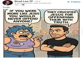 Truth. Brad Lea 2nd A businessman with a podcast. 14h IF YOU WERE MORE LIKE JESUS YOU WOULD NEVER OFFEND ANYONE! + Follow THEY CRUCIFIED JESUS FOR OFFENDING THEM WITH TRUTH. @THEREALBRADLEA