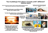 "Our building's fire alarm sounds a BIT different" starter pack Don't know it's an alarm until a prerecorded announcement older than you tells you to leave the building waking up roommate having the best nap of her life through the alarm oscillates between sounding really goofy and really scary 1391271747 "Is this the alarm for a shooting or perhaps the zombie apocalypse" everyone leaves very slowly 528824591 gettyimages Credit: Olga Rolenko gettyimages Credit: Lane Oatey/Blue Jean Images intense and sensual fantasies about a nuclear bomb freeing you from your miserable existence terstock 团 shutterstock shutterstock casual small talk on the exit stairs utterstock MADEID T shutterstock.com-1565666743 IT TURNS OUT SOME AWFUL HUMAN BEING JUST GAVE YOU FALSE HOPE BYBURNING POPCORN IN THE MICROWAVE