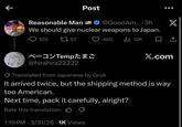 K Post Reasonable Man We should give nuclear weapons to Japan. 105 1757 @GoodAm.... 3h X 490 ılı 13K ☐ 1 ベーコンTemp たまご X.com @hirahira22222 Translated from Japanese by Grok It arrived twice, but the shipping method is way too American. Next time, pack it carefully, alright? Rate this translation: 1:19 PM - 3/31/26 1K Views
