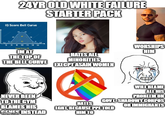 24YROLD WHITE FAILURE STARTER PACK IQ Score Bell Curve M 55 70 15 130 115 120 14 IM AT THE TOP OF THE BELL CURVE HATES ALL MINORITIES EXECPT ASAIN WOMEN WORSHIPS HIM -NEVER BEEN TO THE GYM BLAMES HIS CENES INSTEAD imgflip.com HATES WILL BLAME ALL HIS PROBLEM ON GOVT, SHADOWY CORPOS OR IMMIGRANTS LGBT, BECAUSE PPL TOLD HIM TO