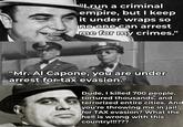 "Irun a criminal empire, but I keep it under wraps so no one can arrest me for my crimes." "Mr. Al Capone, you are under arrest for tax evasion." Dude, I killed 700 people, tortured thousands, and terrorized entire cities. And you're throwing me in jail for TAX evasion? What the hell is wrong with this country!!!???