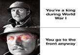 You're a king during World War I You go to the front anyway