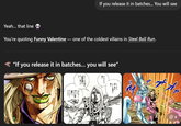 If you release it in batches... You will see Yeah... that line You're quoting Funny Valentine ― one of the coldest villains in Steel Ball Run. "If you release it in batches... you will see" やった A