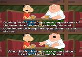 000 0000 During WW2, the Japanese r---- tens of thousands of Korean schoolgirls and continued to keep many of them as sex slaves. 000 Who the f--- starts a conversation like that I just sat down!