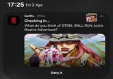 17:25 Fri 3 Apr Netflix 17:04 N Checking in... What do you think of STEEL BALL RUN JoJo's Bizarre Adventure? FLIX TEEL B Rate it Θ