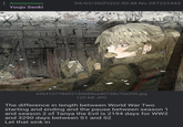Anonymous Youjo Senki 04/03/26(Fri)22:50:48 No.287222443 chodit e96410778d32156b89ea40738c70a206.jpg 120 KB JPG The difference in length between World War Two starting and ending and the pause between season 1 and season 2 of Tanya the Evil is 2194 days for WW2 and 3290 days between S1 and S2 Let that sink in