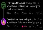 FPW_ProtectTransKids @rw_pw. 20h You will never find Anarchists mourning the death of state leaders 26 67 439 Il 11K ☐ ↑ ° 600 Drew Pavlou's father yelling at... 11h 0 You will never find anarchists doing anything 5 ↑ 31 449 ill 2.2K 企
