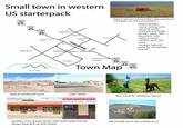 Small town in western US starterpack SPEED LIMIT 65 1 SPEED LIMIT 45 SPEED LIMIT 35 random dirt or tractor lot random historic marker saloon school even more houses main street "How much you wanna make a bet I can throw a football over them mountains?" more house TOWN NAMES -some mining term -mineral name -[literally anything] springs, peak, lake, mountain, ville -biblical name -random guys last name -random Spanish word for something nearby bobs farm miners mus um pioneer park or soemthing M mountain SPEED LIMIT 15 SLOW typical residental street GYPSY houses Christmas tree SPEED orchard LIMIT 35 SPEED Town Map LIMIT LIMIT 45 SPEED 65 main street GUSTIN HAR MOUNTAINAIN FACHAPTER random mom & pop stores with stuff inside but are always boarded up and closed this scene for whatever reason hill outside town has a letter on it