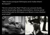 "We must conquer Ethiopia and make them Evropan!" "Errrm what the flip? That's so uncool dude, you're basically doing colonialism. Imma send unlimited aid to Ethiopia cuz Black Lives Matter and stuff"