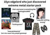 15yo edgelord who just discovered extreme metal starter pack their username is something like "RottingGutz666" DEMYSTERIS DOM SATHMAS PEЯTY CANNON GORE "f------ poser" Co CANNIBAL CORPSE PARTIED IN HALF "keep gatekeeping" (he's the reason why people gatekeep) "varg did nothing wrong"