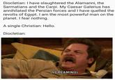 Diocletian: I have slaughtered the Alamanni, the Sarmatians and the Carpi. My Caesar Galerius has annihilated the Persian forces and I have quelled the revolts of Egypt. I am the most powerful man on the planet. I fear nothing. A single Christian: Hello. Diocletian: (SCREAMING)