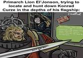 Primarch Lion El'Jonson, trying to locate and hunt down Konrad Curze in the depths of his flagship: MARY O...!! ~CURZE enwattnet CURZE FACE HERE NEW MESSAGE FROM: CALIBAN - EVERYTHING'S UNDER CONTROL, SITUATION NORMAL. EVERYTHING'S PERFECTLY ALRIGHT, WE'RE FINE HERE THANK YOU, HOW ARE YOU?..