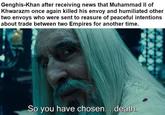 Genghis-Khan after receiving news that Muhammad II of Khwarazm once again killed his envoy and humiliated other two envoys who were sent to reasure of peaceful intentions about trade between two Empires for another time. So you have chosen... death.