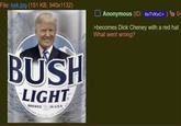 File: kek.jpg (151 KB, 940x1132) BUSH LIGHT BREWED IN U.S.A Anonymous (ID: 6sTVKXC+) 04 >becomes D--- Cheney with a red hat What went wrong?