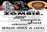 was Dess a Lish JESUS WAS NOT A ZOMBIE. He was not mindless nor did he consume anyone. and intellect were Nor was he a GHOUL Although his soul or WIGHT. intact, he was not a He was not a a rotting corpse. vampire. While he transubstantiated wine into blood He never drank it from a person Jesus was not a ghost or aWRAITH. He was corporeal and It is clear. still had his wounds. JESUS WAS A LICH. A lich is created when a powerful magician or king striving for eternal life uses spells or rituals to bind his soul to his animated corpse and thereby achieves immortality. Liches are depicted as being clearly cadaverous, their bodies still bearing the wounds they received before their death. Liches often have the power of necromancy, which allow them to bring the dead back to life. H