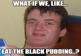 WHAT IF WE, LIKE... EAT THE BLACK PUDDING..? imgflip.com