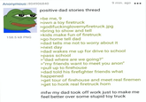 Anonymous | 804906840 158.5 KB PNG positive dad stories thread >be me, 9 >own a toy firetruck >godifuckinglovemyfiretruck.jpg >bring to show and tell >kids make fun of firetruck >go home tell dad 9 min. ago >dad tells me not to worry about it >next day >dad wakes me up for drive to school >pass school >"dad where are we going?" >"my friends want to meet you anon" >pull up to firehouse >dad told his firefighter friends what happened >get tour of firehouse and meet real firemen >get to honk real firetruck horn mfw my dad took off work just to make me feel better over some stupid toy truck