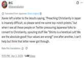 かに @Bananabuton Translated from Japanese Show original 10 Xavier left a letter to the Jesuits saying, "Preaching Christianity in Japan is insanely difficult, so please send me some top-notch priests," but when I see all these people on Twitter pressuring Japanese folks to convert to Christianity, spouting stuff like "Shinto is a heretical cult! We are the absolute good! Your values are wrong!" one after another, I can't help but think that letter never got through. Rate this translation: • 11:15 PM ⚫ Apr 3, 2026 · 1.4M Views ...