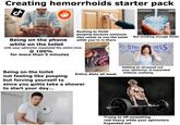 Creating hemorrhoids starter pack Being on the phone while on the toilet Rushing to finish pooping because someone else needs to use the toilet Not drinking enough fluids while you're in there with your sphincter expanded the entire time @ 100% for more than 5 minutes RESS STRESS STRESS STRES STRESSSTR STRESS STRESS Entire diets all meat Being on the toilet not feeling like pooping but forcing yourself to since you gotta take a shower to start your day... Getting so stressed out your sphincter is expanded without realizing Trying to lift something real heavy while your sphincters Expanded out