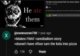 X Heate them The Most Controversial FNAF Fan Horror Series 1.5M views • 1 year ago Orbit This Fnaf series was a rabbit hole I did not think I would find myself going Five O Nights TRUTH 5 chapters Introduction | The Controversy | Aftons Secrets | 25:02 @xxranxxran730 1 year ago >Makes FNAF cannibalism story >doesn't have Afton turn the kids into pizza 15K Reply