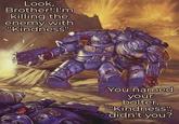 Look, Brother! I'm killing the enemy with "Kindness". You named your bolter, "Kindness", didn't you?