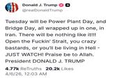 Donald J. Trump @realDonaldTrump Tuesday will be Power Plant Day, and Bridge Day, all wrapped up in one, in Iran. There will be nothing like it!!! Open the F-----' Strait, you crazy bastards, or you'll be living in Hell - JUST WATCH! Praise be to Allah. President DONALD J. TRUMP 4.77k ReTruths 20.2k Likes 4/6/26, 12:03 AM -
