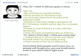 Anonymous | 815056689 124.0 KB PNG 1시간 전 ... Hey /b/ I need to tell you guys a story >Be me >Be working at suicide hotline >Have access to donation logs >Go through them from time to time between calls >Notice a man has made a donation of $17.50 every month, same day, for a couple years >Check to see if there's a note with the donations >They all read something like as follows "To Jason, from dad. I miss you every day" >I asked about it, turns out his son killed himself when he was really young >That money is his son's allowance Don't think that people won't miss you, or people will forget you, you are loved anon even if you don't feel it right now. 3 REPLIES 3 IMAGES REPLY