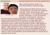 Anonymous GUANGED.COM 77 KB JPG 04/04/26(Sat) 16:22:03 No.84292783 My conversation with my revered father minutes ago... "Hey, Champ (the winner of a competition, usually an athletic event). Your mom and I are sending you to Guangzhou (You know, Champ, a city in China) for your own good. I know you've been more proactive in recent weeks and have even tried to find work as a trap gee-eff, whatever that means, but that nooky nozzle we found in your room was the last straw. We figure a change of scenery will help you live a normal life again. Who knows? You might even land a job out there. Remember to bow to your grandparents in humble gratitude and the utmost respect and give them a firm handshake, but remember to wash your hands first, bud."