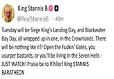 King Stannis B. @RealStannisB ++ 40m Tuesday will be Siege King's Landing Day, and Blackwater Bay Day, all wrapped up in one, in the Crownlands. There will be nothing like it!! Open the F-----' Gates, you usurper bastards, or you'll be living in the Seven Hells - JUST WATCH! Praise be to R'hllor! King STANNIS BARATHEON